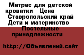 Матрас для детской кроватки › Цена ­ 1 000 - Ставропольский край Дети и материнство » Постельные принадлежности   